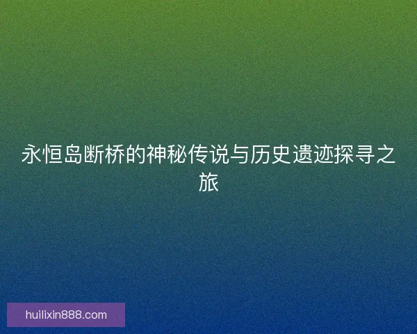 永恒岛断桥的神秘传说与历史遗迹探寻之旅
