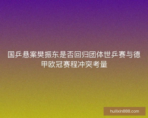 国乒悬案樊振东是否回归团体世乒赛与德甲欧冠赛程冲突考量