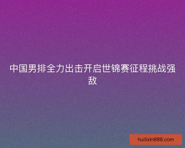中国男排全力出击开启世锦赛征程挑战强敌