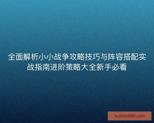 全面解析小小战争攻略技巧与阵容搭配实战指南进阶策略大全新手必看