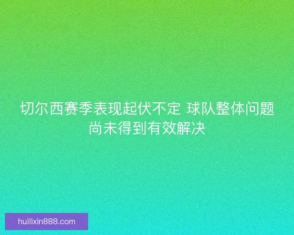 切尔西赛季表现起伏不定 球队整体问题尚未得到有效解决